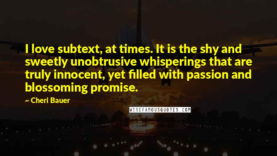 Cheri Bauer Quotes: I love subtext, at times. It is the shy and sweetly unobtrusive whisperings that are truly innocent, yet filled with passion and blossoming promise.