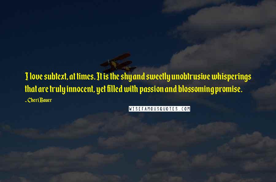 Cheri Bauer Quotes: I love subtext, at times. It is the shy and sweetly unobtrusive whisperings that are truly innocent, yet filled with passion and blossoming promise.