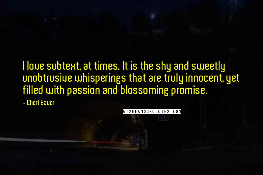 Cheri Bauer Quotes: I love subtext, at times. It is the shy and sweetly unobtrusive whisperings that are truly innocent, yet filled with passion and blossoming promise.