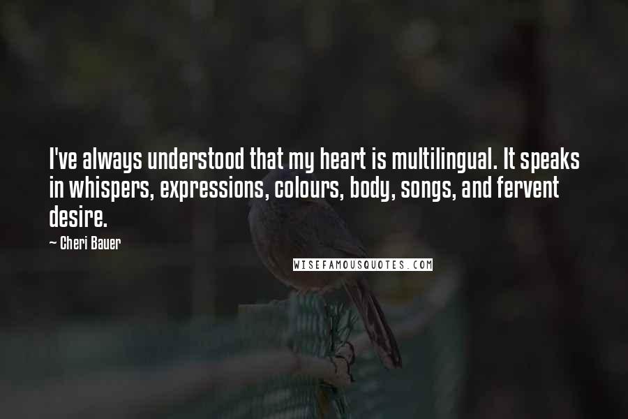 Cheri Bauer Quotes: I've always understood that my heart is multilingual. It speaks in whispers, expressions, colours, body, songs, and fervent desire.