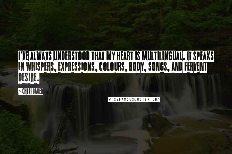 Cheri Bauer Quotes: I've always understood that my heart is multilingual. It speaks in whispers, expressions, colours, body, songs, and fervent desire.