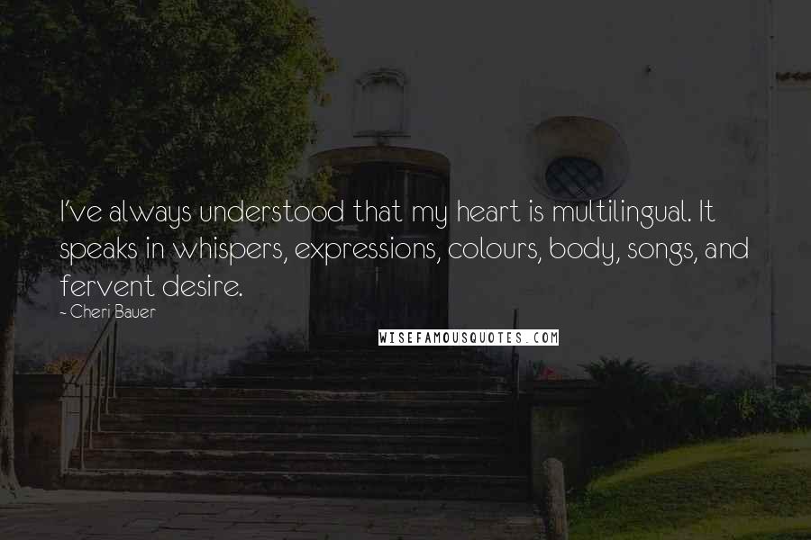 Cheri Bauer Quotes: I've always understood that my heart is multilingual. It speaks in whispers, expressions, colours, body, songs, and fervent desire.