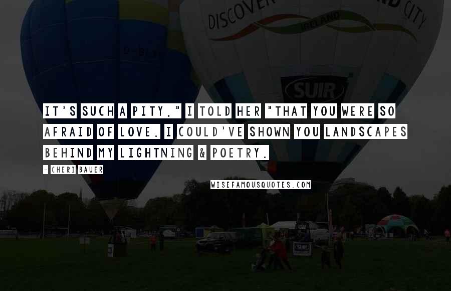 Cheri Bauer Quotes: It's such a pity," I told her "that you were so afraid of love. I could've shown you landscapes behind my lightning & poetry.