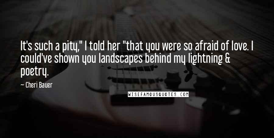 Cheri Bauer Quotes: It's such a pity," I told her "that you were so afraid of love. I could've shown you landscapes behind my lightning & poetry.