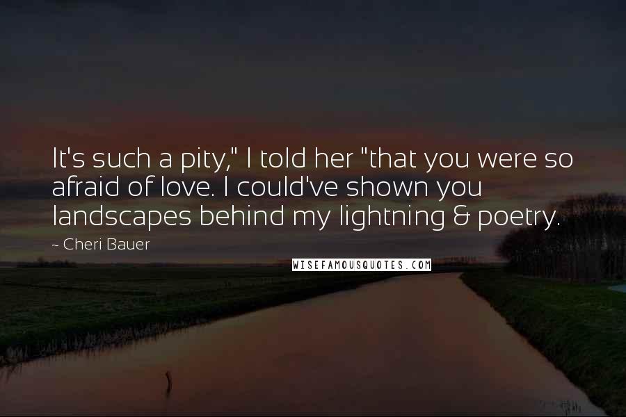 Cheri Bauer Quotes: It's such a pity," I told her "that you were so afraid of love. I could've shown you landscapes behind my lightning & poetry.