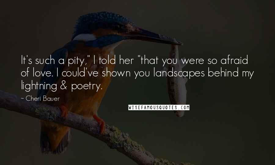 Cheri Bauer Quotes: It's such a pity," I told her "that you were so afraid of love. I could've shown you landscapes behind my lightning & poetry.