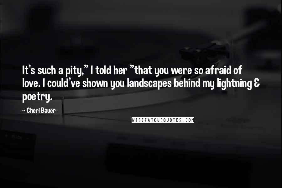 Cheri Bauer Quotes: It's such a pity," I told her "that you were so afraid of love. I could've shown you landscapes behind my lightning & poetry.