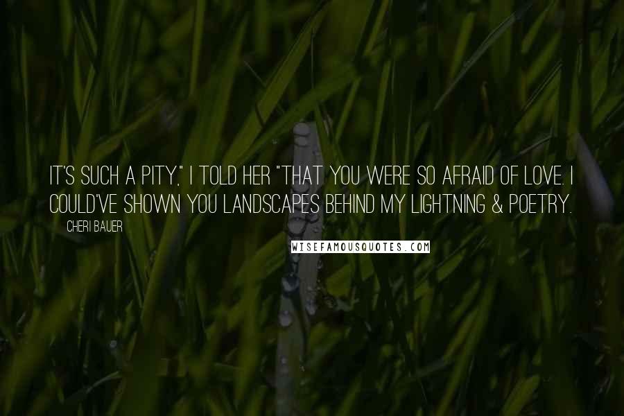 Cheri Bauer Quotes: It's such a pity," I told her "that you were so afraid of love. I could've shown you landscapes behind my lightning & poetry.