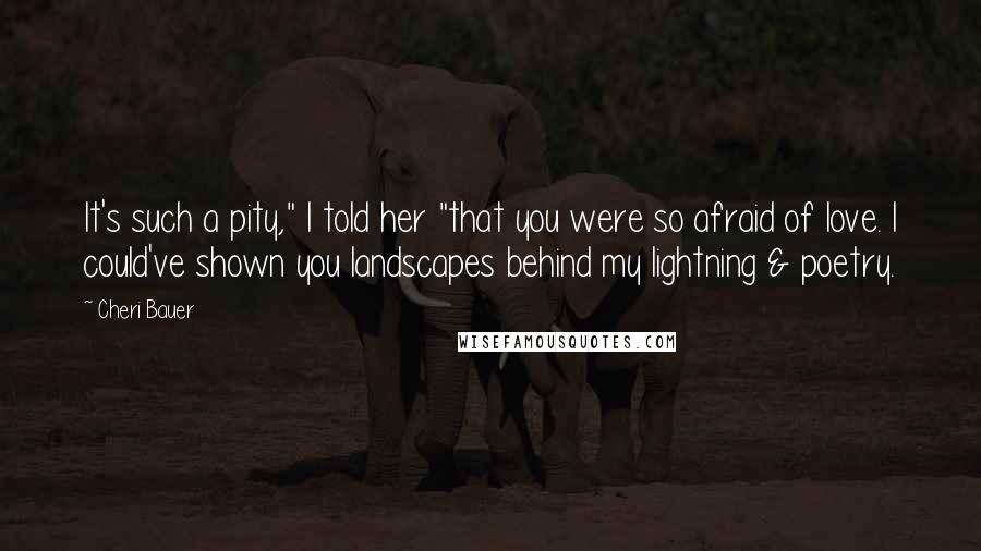 Cheri Bauer Quotes: It's such a pity," I told her "that you were so afraid of love. I could've shown you landscapes behind my lightning & poetry.