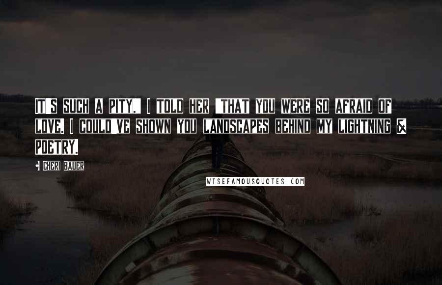 Cheri Bauer Quotes: It's such a pity," I told her "that you were so afraid of love. I could've shown you landscapes behind my lightning & poetry.