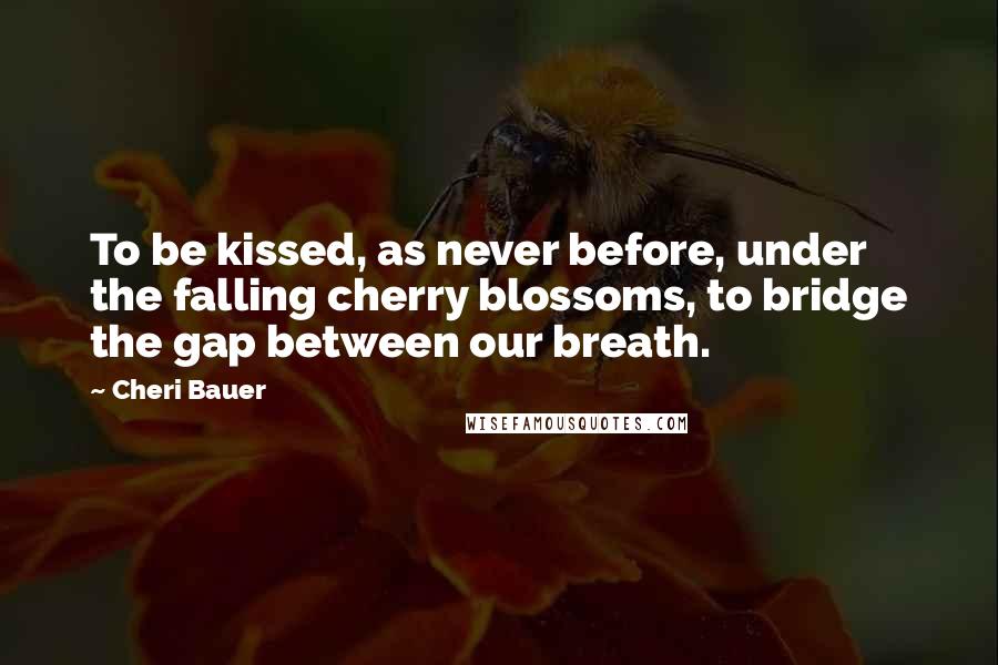 Cheri Bauer Quotes: To be kissed, as never before, under the falling cherry blossoms, to bridge the gap between our breath.