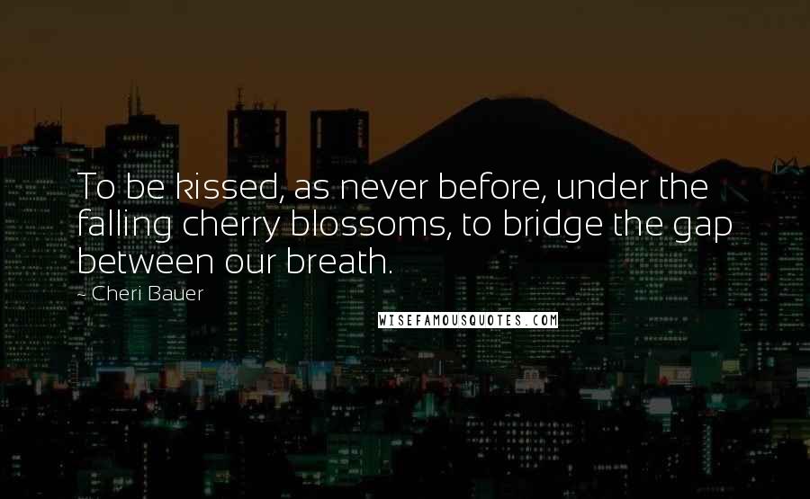 Cheri Bauer Quotes: To be kissed, as never before, under the falling cherry blossoms, to bridge the gap between our breath.