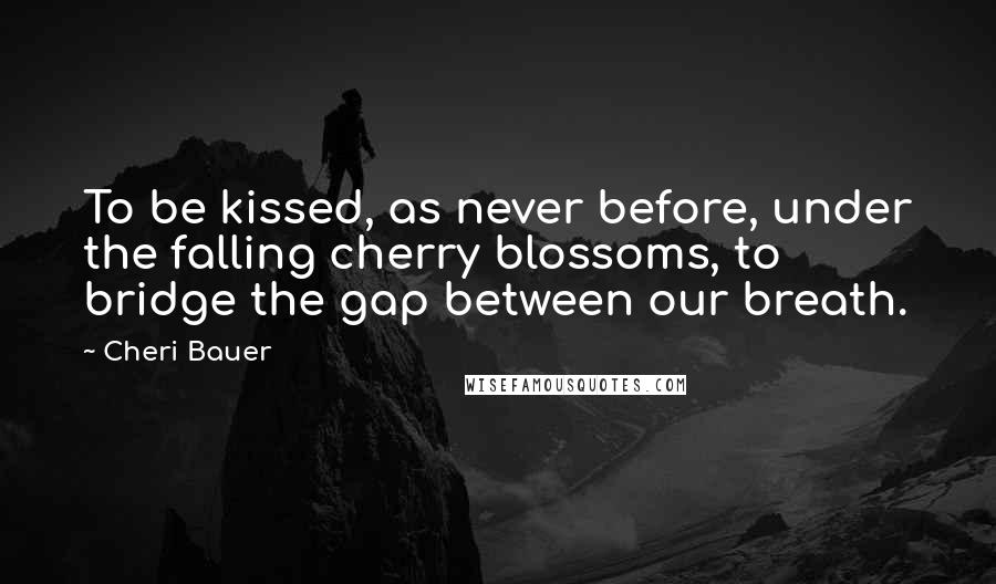 Cheri Bauer Quotes: To be kissed, as never before, under the falling cherry blossoms, to bridge the gap between our breath.