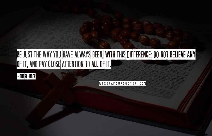 Cheri Huber Quotes: Be just the way you have always been, with this difference: do not believe any of it, and pay close attention to all of it.