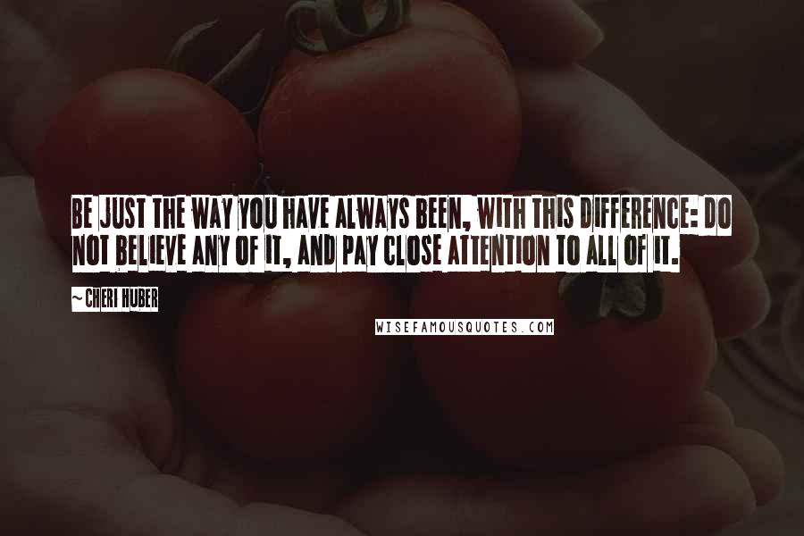 Cheri Huber Quotes: Be just the way you have always been, with this difference: do not believe any of it, and pay close attention to all of it.