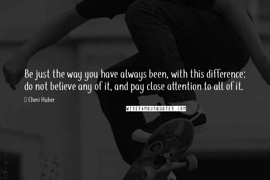 Cheri Huber Quotes: Be just the way you have always been, with this difference: do not believe any of it, and pay close attention to all of it.
