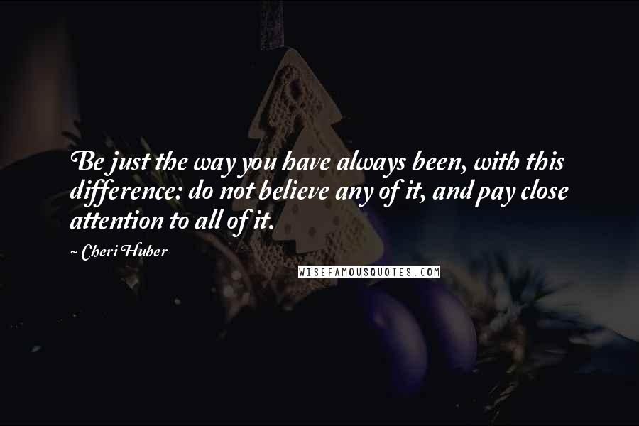 Cheri Huber Quotes: Be just the way you have always been, with this difference: do not believe any of it, and pay close attention to all of it.