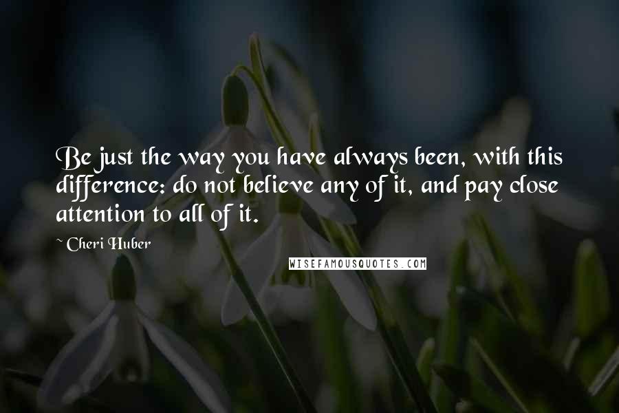 Cheri Huber Quotes: Be just the way you have always been, with this difference: do not believe any of it, and pay close attention to all of it.