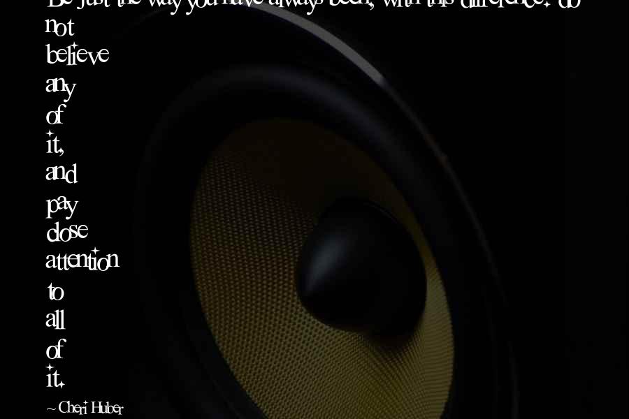 Cheri Huber Quotes: Be just the way you have always been, with this difference: do not believe any of it, and pay close attention to all of it.