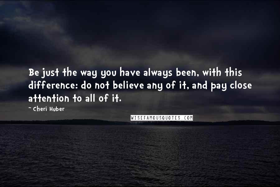 Cheri Huber Quotes: Be just the way you have always been, with this difference: do not believe any of it, and pay close attention to all of it.