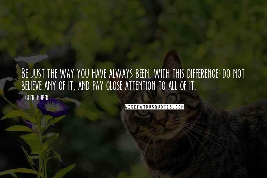 Cheri Huber Quotes: Be just the way you have always been, with this difference: do not believe any of it, and pay close attention to all of it.