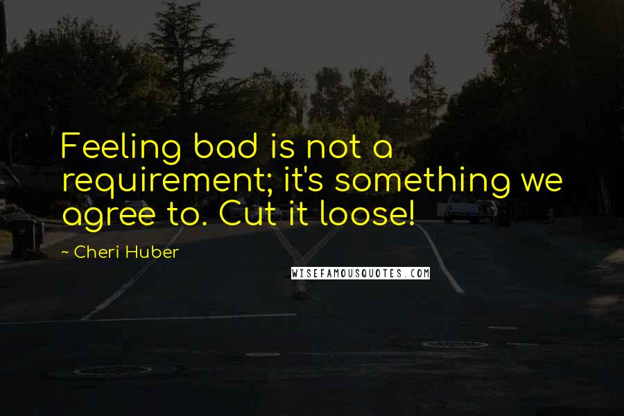 Cheri Huber Quotes: Feeling bad is not a requirement; it's something we agree to. Cut it loose!