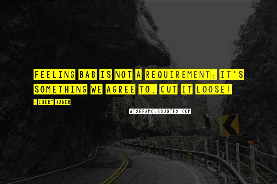 Cheri Huber Quotes: Feeling bad is not a requirement; it's something we agree to. Cut it loose!