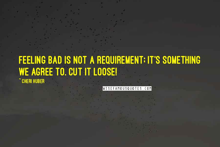 Cheri Huber Quotes: Feeling bad is not a requirement; it's something we agree to. Cut it loose!