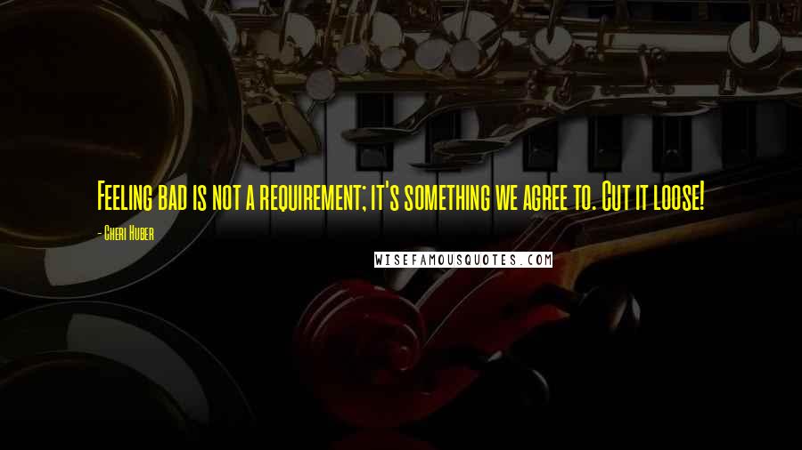 Cheri Huber Quotes: Feeling bad is not a requirement; it's something we agree to. Cut it loose!