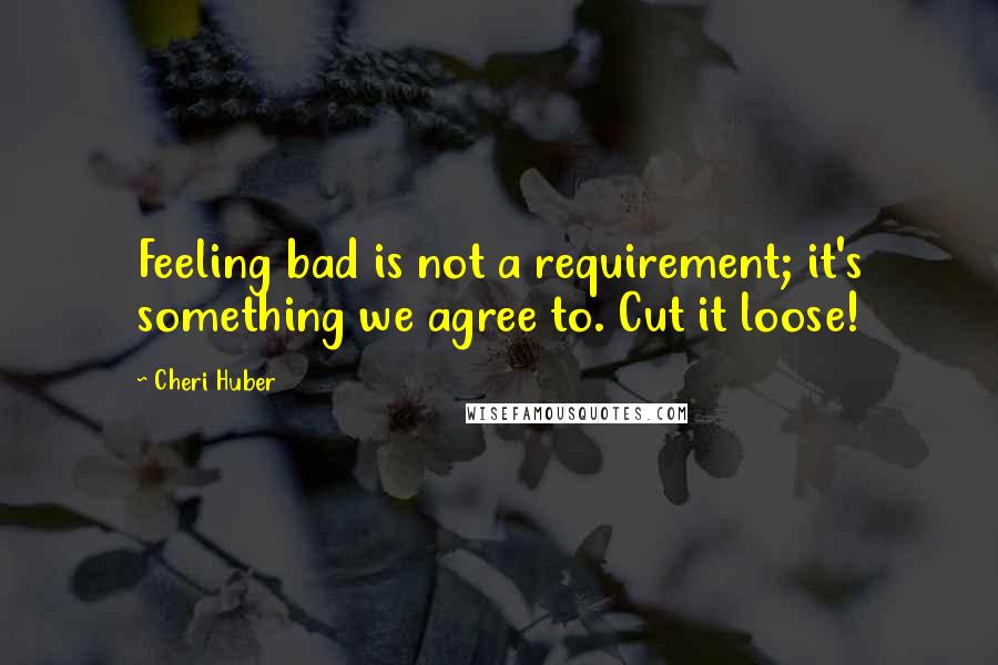 Cheri Huber Quotes: Feeling bad is not a requirement; it's something we agree to. Cut it loose!