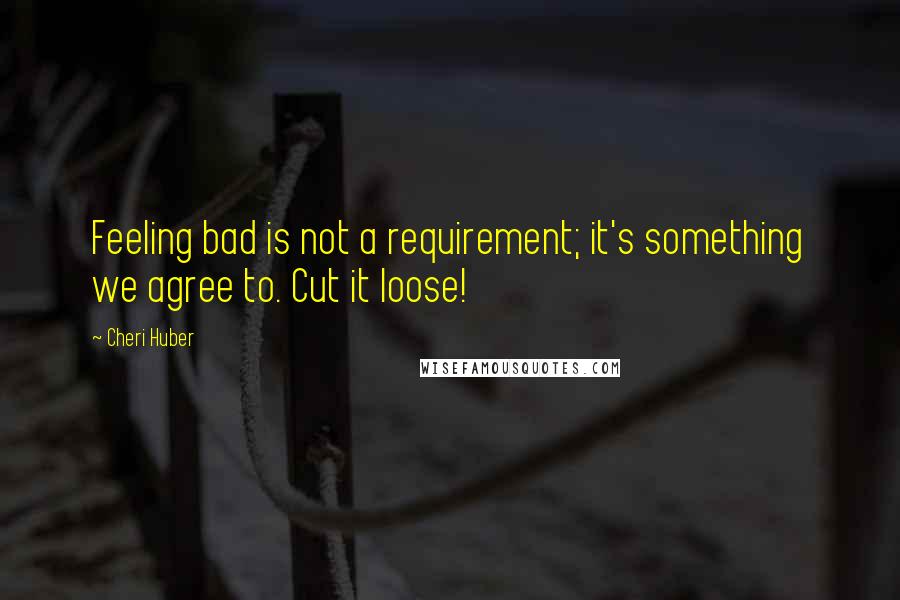 Cheri Huber Quotes: Feeling bad is not a requirement; it's something we agree to. Cut it loose!