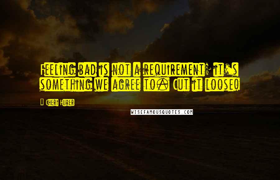 Cheri Huber Quotes: Feeling bad is not a requirement; it's something we agree to. Cut it loose!