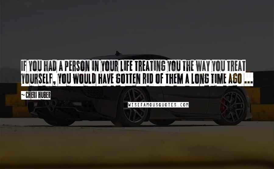 Cheri Huber Quotes: If you had a person in your life treating you the way you treat yourself, you would have gotten rid of them a long time ago ...