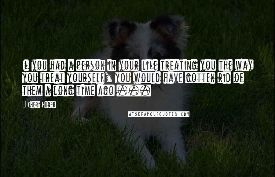 Cheri Huber Quotes: If you had a person in your life treating you the way you treat yourself, you would have gotten rid of them a long time ago ...