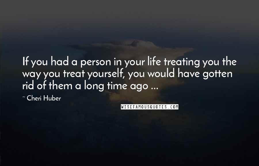 Cheri Huber Quotes: If you had a person in your life treating you the way you treat yourself, you would have gotten rid of them a long time ago ...