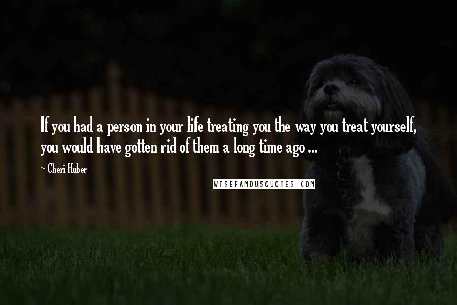 Cheri Huber Quotes: If you had a person in your life treating you the way you treat yourself, you would have gotten rid of them a long time ago ...