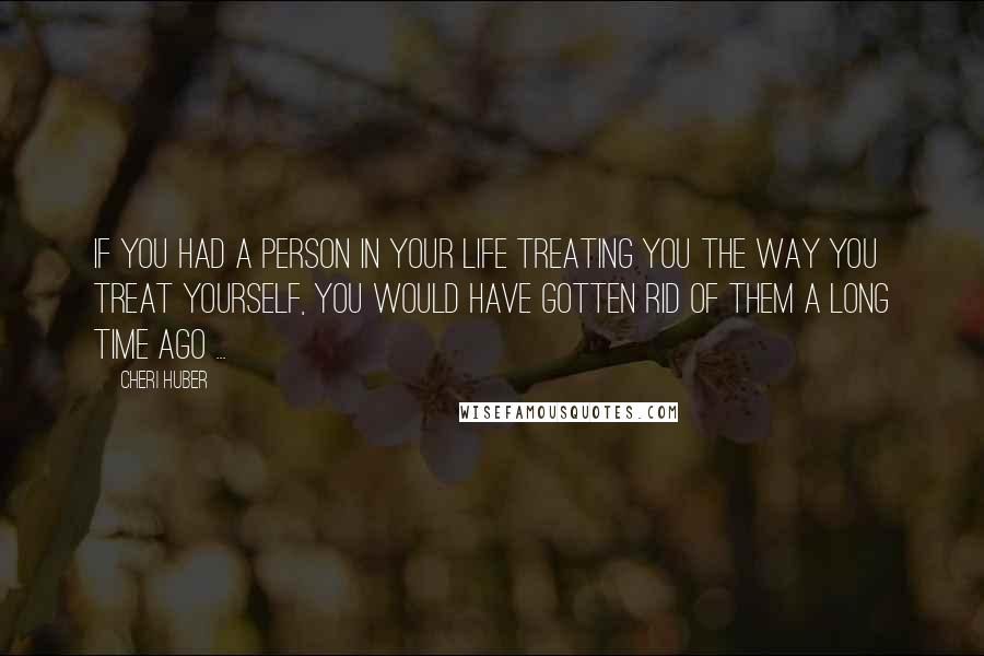 Cheri Huber Quotes: If you had a person in your life treating you the way you treat yourself, you would have gotten rid of them a long time ago ...