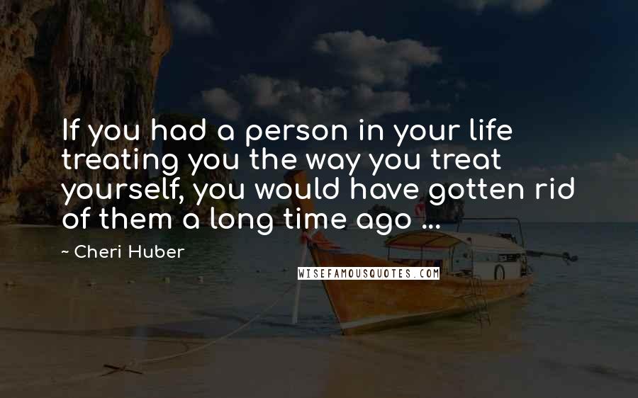 Cheri Huber Quotes: If you had a person in your life treating you the way you treat yourself, you would have gotten rid of them a long time ago ...