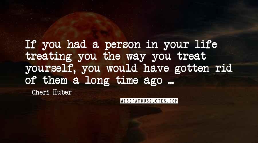 Cheri Huber Quotes: If you had a person in your life treating you the way you treat yourself, you would have gotten rid of them a long time ago ...