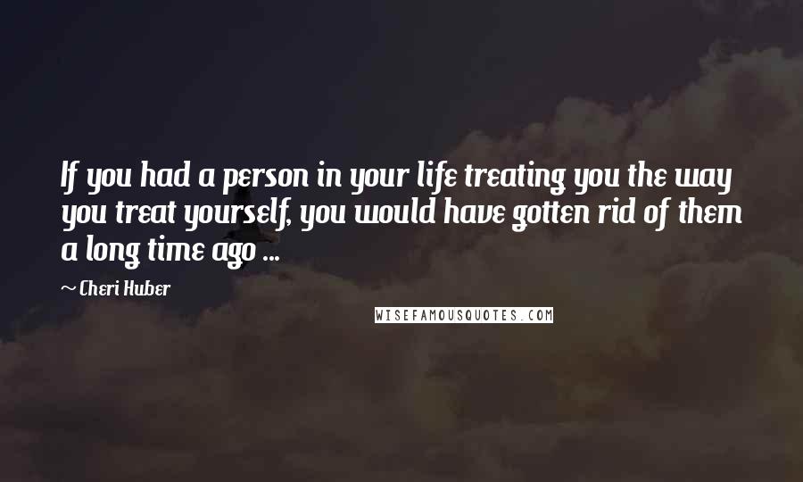 Cheri Huber Quotes: If you had a person in your life treating you the way you treat yourself, you would have gotten rid of them a long time ago ...