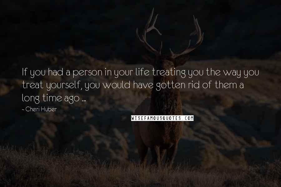 Cheri Huber Quotes: If you had a person in your life treating you the way you treat yourself, you would have gotten rid of them a long time ago ...