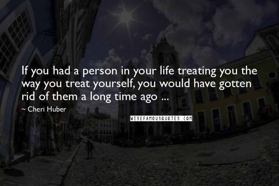 Cheri Huber Quotes: If you had a person in your life treating you the way you treat yourself, you would have gotten rid of them a long time ago ...