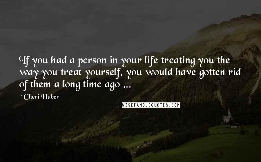 Cheri Huber Quotes: If you had a person in your life treating you the way you treat yourself, you would have gotten rid of them a long time ago ...