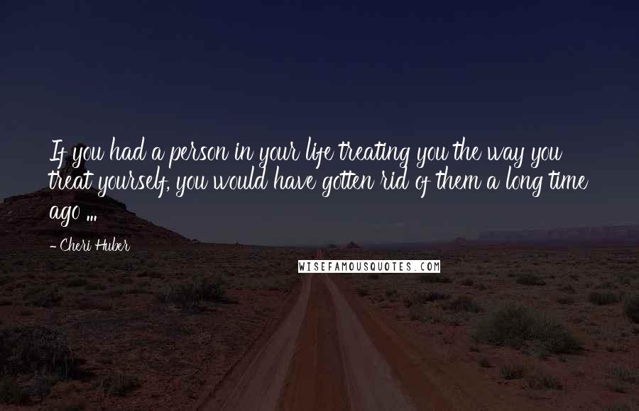 Cheri Huber Quotes: If you had a person in your life treating you the way you treat yourself, you would have gotten rid of them a long time ago ...