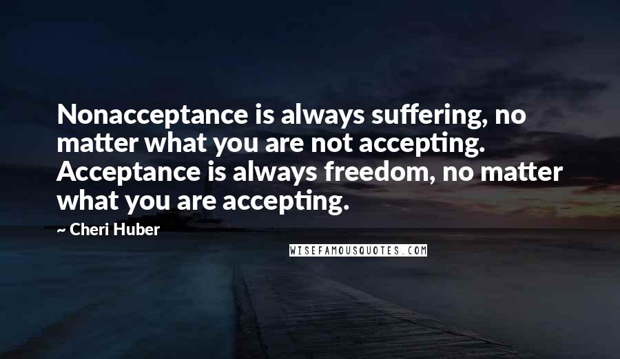 Cheri Huber Quotes: Nonacceptance is always suffering, no matter what you are not accepting.  Acceptance is always freedom, no matter what you are accepting.