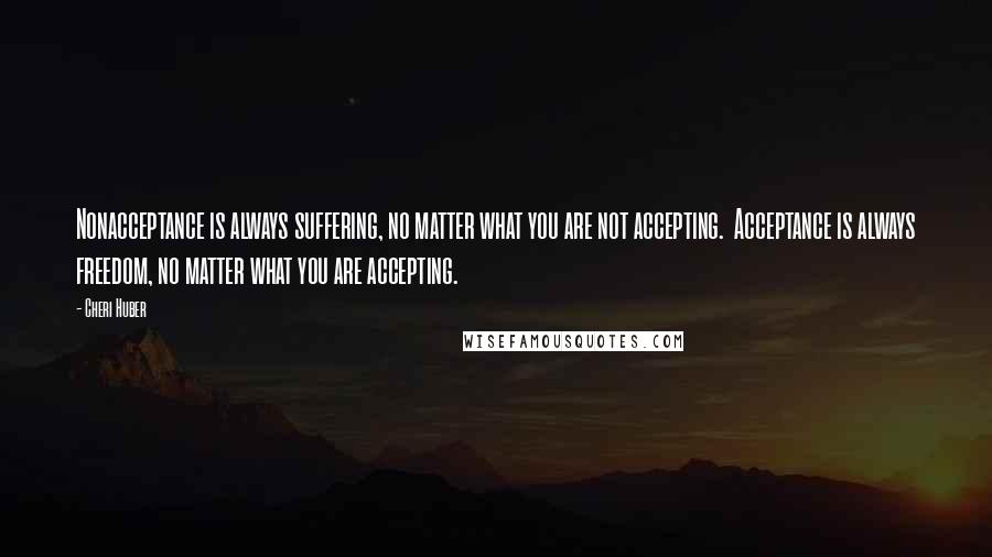 Cheri Huber Quotes: Nonacceptance is always suffering, no matter what you are not accepting.  Acceptance is always freedom, no matter what you are accepting.