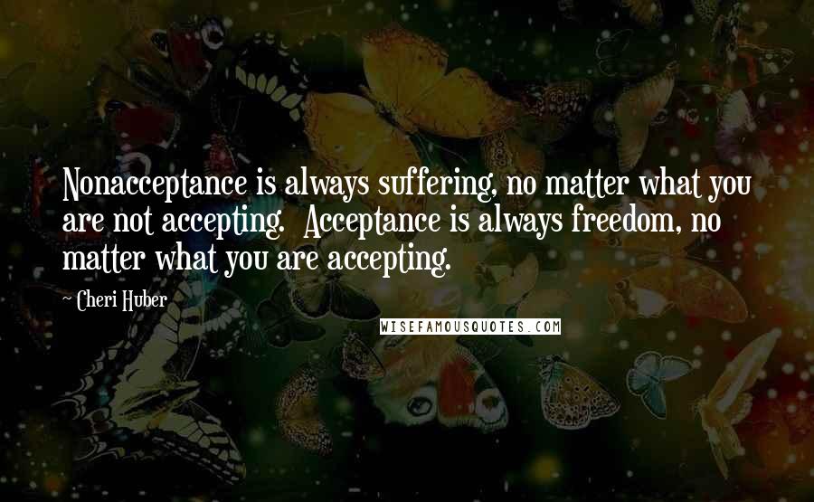 Cheri Huber Quotes: Nonacceptance is always suffering, no matter what you are not accepting.  Acceptance is always freedom, no matter what you are accepting.