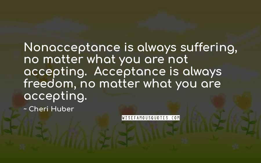 Cheri Huber Quotes: Nonacceptance is always suffering, no matter what you are not accepting.  Acceptance is always freedom, no matter what you are accepting.