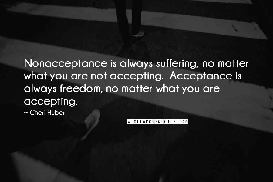 Cheri Huber Quotes: Nonacceptance is always suffering, no matter what you are not accepting.  Acceptance is always freedom, no matter what you are accepting.