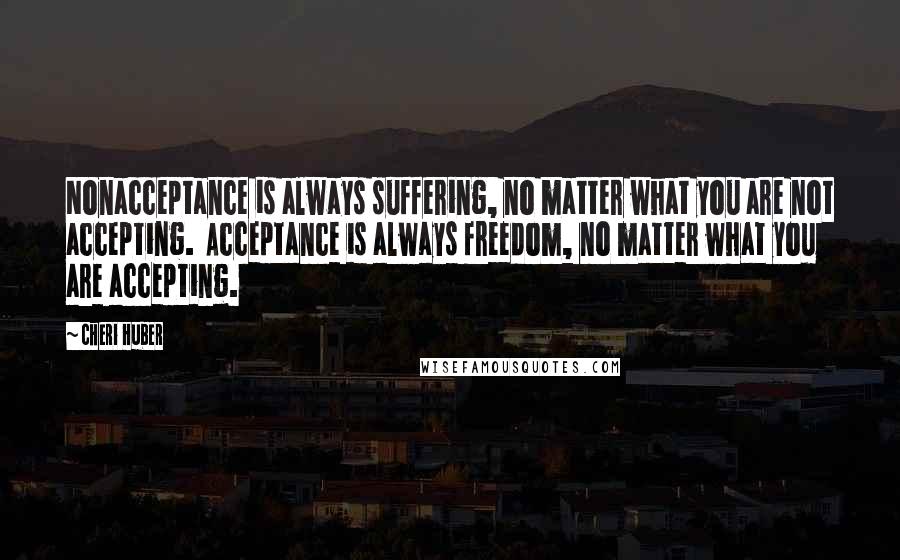 Cheri Huber Quotes: Nonacceptance is always suffering, no matter what you are not accepting.  Acceptance is always freedom, no matter what you are accepting.